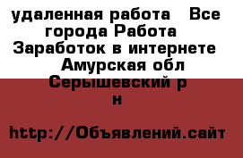 удаленная работа - Все города Работа » Заработок в интернете   . Амурская обл.,Серышевский р-н